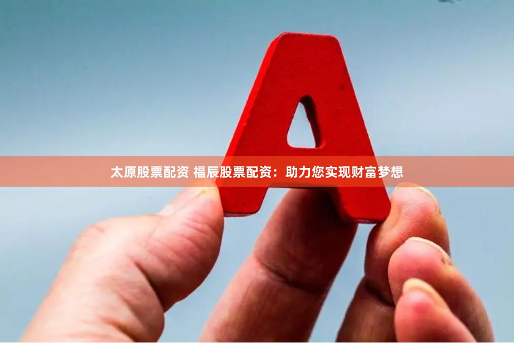 太原股票配资 福辰股票配资：助力您实现财富梦想