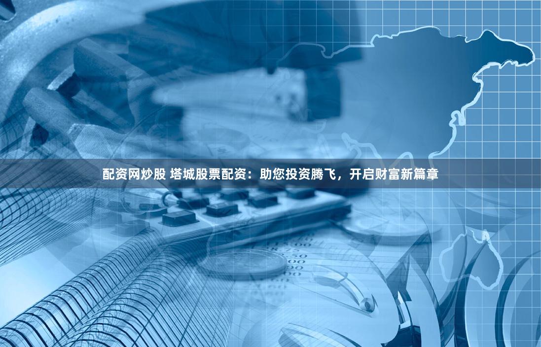 配资网炒股 塔城股票配资：助您投资腾飞，开启财富新篇章
