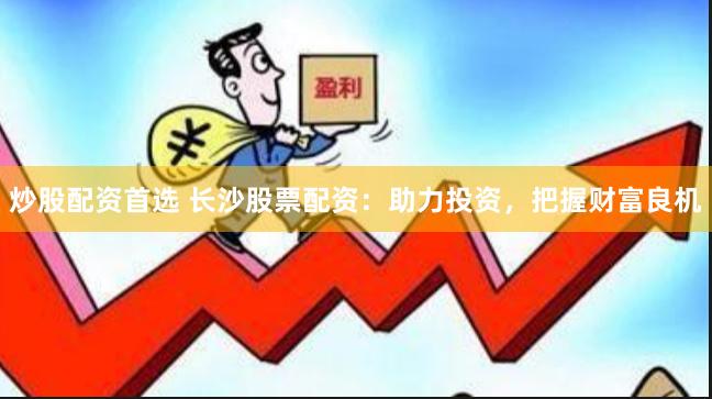 炒股配资首选 长沙股票配资：助力投资，把握财富良机