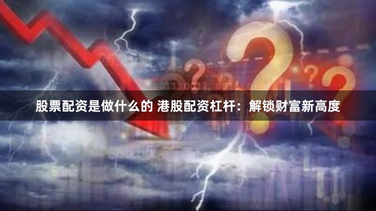股票配资是做什么的 港股配资杠杆：解锁财富新高度